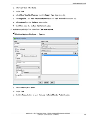 Setup and Solution
a. Retain surf-mon-1 for Name.
b. Enable Plot.
c. Select Mass-Weighted Average from the Report Type drop-down list.
d. Select Species... and Mass fraction of ch3oh from the Field Variable drop-down lists.
e. Select outlet from the Surfaces selection list.
f.

Click OK to close the Surface Monitor dialog box.

4. Enable the plotting of the sum of the DPM Mass Source.
Monitors (Volume Monitors) ¡ Create...

a. Retain vol-mon-1 for Name.
b. Enable Plot.
c. Click the Axes... button to open the Axes - volume Monitor Plot dialog box.

Release 15.0 - © SAS IP, Inc. All rights reserved. - Contains proprietary and confidential information
of ANSYS, Inc. and its subsidiaries and affiliates.

839

 