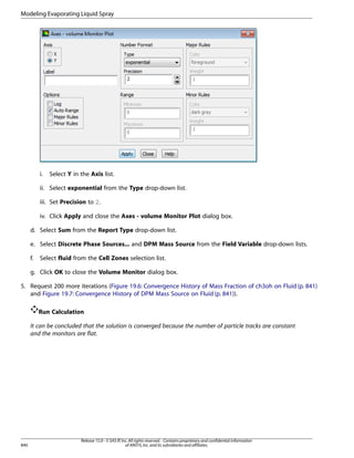 Modeling Evaporating Liquid Spray

i.

Select Y in the Axis list.

ii. Select exponential from the Type drop-down list.
iii. Set Precision to 2.
iv. Click Apply and close the Axes - volume Monitor Plot dialog box.
d. Select Sum from the Report Type drop-down list.
e. Select Discrete Phase Sources... and DPM Mass Source from the Field Variable drop-down lists.
f.

Select fluid from the Cell Zones selection list.

g. Click OK to close the Volume Monitor dialog box.
5. Request 200 more iterations (Figure 19.6: Convergence History of Mass Fraction of ch3oh on Fluid (p. 841)
and Figure 19.7: Convergence History of DPM Mass Source on Fluid (p. 841)).
Run Calculation
It can be concluded that the solution is converged because the number of particle tracks are constant
and the monitors are flat.

840

Release 15.0 - © SAS IP, Inc. All rights reserved. - Contains proprietary and confidential information
of ANSYS, Inc. and its subsidiaries and affiliates.

 