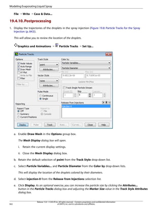Modeling Evaporating Liquid Spray
File ¡ Write ¡ Case  Data...

19.4.10. Postprocessing
1. Display the trajectories of the droplets in the spray injection (Figure 19.8: Particle Tracks for the Spray
Injection (p. 843)).
This will allow you to review the location of the droplets.
Graphics and Animations ¡

Particle Tracks ¡ Set Up...

a. Enable Draw Mesh in the Options group box.
The Mesh Display dialog box will open.
i.

Retain the current display settings.

ii. Close the Mesh Display dialog box.
b. Retain the default selection of point from the Track Style drop-down list.
c. Select Particle Variables... and Particle Diameter from the Color by drop-down lists.
This will display the location of the droplets colored by their diameters.
d. Select injection-0 from the Release from Injections selection list.
e. Click Display. As an optional exercise, you can increase the particle size by clicking the Attributes...
button in the Particle Tracks dialog box and adjusting the Marker Size value in the Track Style Attributes
dialog box.

842

Release 15.0 - © SAS IP, Inc. All rights reserved. - Contains proprietary and confidential information
of ANSYS, Inc. and its subsidiaries and affiliates.

 