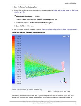 Setup and Solution
f.

Close the Particle Tracks dialog box.

g. Restore the 30–degree section to obtain the view as shown in Figure 19.8: Particle Tracks for the Spray
Injection (p. 843).
Graphics and Animations ¡ Views...
i.

Click the Define button to open Graphics Periodicity dialog box.

ii. Click Reset and close the Graphics Periodicity dialog box.
iii. Close the Views dialog box.
h. Use the mouse to obtain the view shown in Figure 19.8: Particle Tracks for the Spray Injection (p. 843).
Figure 19.8: Particle Tracks for the Spray Injection

The air-blast atomizer model assumes that a cylindrical liquid sheet exits the atomizer, which then disintegrates into ligaments and droplets. Appropriately, the model determines that the droplets should be
Release 15.0 - © SAS IP, Inc. All rights reserved. - Contains proprietary and confidential information
of ANSYS, Inc. and its subsidiaries and affiliates.

843

 