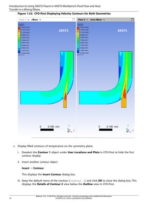 Introduction to Using ANSYS Fluent in ANSYS Workbench: Fluid Flow and Heat
Transfer in a Mixing Elbow
Figure 1.32: CFD-Post Displaying Velocity Contours for Both Geometries

c. Display filled contours of temperature on the symmetry plane.
i.

Deselect the Contour 1 object under User Locations and Plots in CFD-Post to hide the first
contour display.

ii. Insert another contour object.
Insert ¡ Contour
This displays the Insert Contour dialog box.
iii. Keep the default name of the contour (Contour 2) and click OK to close the dialog box. This
displays the Details of Contour 2 view below the Outline view in CFD-Post.

70

Release 15.0 - © SAS IP, Inc. All rights reserved. - Contains proprietary and confidential information
of ANSYS, Inc. and its subsidiaries and affiliates.

 