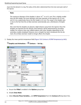 Modeling Evaporating Liquid Spray
input into the domain in a ring. The radius of this disk is determined from the inner and outer radii of
the injector.

Note
The maximum diameter of the droplets is about 10–4 m or 0.1 mm. This is slightly smaller
than the film height. The inner diameter and outer diameter of the injector are 3.5 mm
and 4.5 mm, respectively. Hence the film height is 0.5 mm. The range in the droplet sizes
is due to the fact that the air-blast atomizer automatically uses a distribution of droplet
sizes.
Also note that the droplets are placed a slight distance away from the injector. Once the
droplets are injected into the domain, their behavior will be determined by secondary
models. For instance, they may collide/coalesce with other droplets depending on the
secondary models employed. However, once a droplet has been introduced into the domain, the air-blast atomizer model no longer affects the droplet.

2. Display the mean particle temperature field (Figure 19.9: Contours of DPM Temperature (p. 845)).
Graphics and Animations ¡

Contours ¡ Set Up...

a. Ensure that Filled is enabled in the Options group box
b. Disable Draw Mesh.
c. Select Discrete Phase Variables... and DPM Temperature from the Contours of drop-down lists.

844

Release 15.0 - © SAS IP, Inc. All rights reserved. - Contains proprietary and confidential information
of ANSYS, Inc. and its subsidiaries and affiliates.

 
