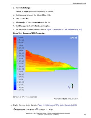 Setup and Solution
d. Disable Auto Range.
The Clip to Range option will automatically be enabled.
e. Click Compute to update the Min and Max fields.
f.

Enter 260 for Min.

g. Select angle=15 from the Surfaces selection list.
h. Click Display and close the Contours dialog box.
i.

Use the mouse to obtain the view shown in Figure 19.9: Contours of DPM Temperature (p. 845).

Figure 19.9: Contours of DPM Temperature

3. Display the mean Sauter diameter (Figure 19.10: Contours of DPM Sauter Diameter (p. 846)).
Graphics and Animations ¡

Contours ¡ Set Up...

Release 15.0 - © SAS IP, Inc. All rights reserved. - Contains proprietary and confidential information
of ANSYS, Inc. and its subsidiaries and affiliates.

845

 
