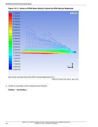 Modeling Evaporating Liquid Spray
Figure 19.11: Vectors of DPM Mean Velocity Colored by DPM Velocity Magnitude

5. Create an isosurface of the methanol mass fraction.
Surface ¡ Iso-Surface...

848

Release 15.0 - © SAS IP, Inc. All rights reserved. - Contains proprietary and confidential information
of ANSYS, Inc. and its subsidiaries and affiliates.

 