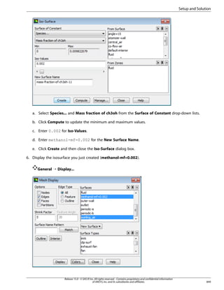 Setup and Solution

a. Select Species... and Mass fraction of ch3oh from the Surface of Constant drop-down lists.
b. Click Compute to update the minimum and maximum values.
c. Enter 0.002 for Iso-Values.
d. Enter methanol-mf=0.002 for the New Surface Name.
e. Click Create and then close the Iso-Surface dialog box.
6. Display the isosurface you just created (methanol-mf=0.002).
General ¡ Display...

Release 15.0 - © SAS IP, Inc. All rights reserved. - Contains proprietary and confidential information
of ANSYS, Inc. and its subsidiaries and affiliates.

849

 