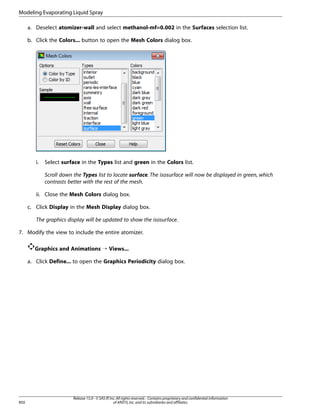 Modeling Evaporating Liquid Spray
a. Deselect atomizer-wall and select methanol-mf=0.002 in the Surfaces selection list.
b. Click the Colors... button to open the Mesh Colors dialog box.

i.

Select surface in the Types list and green in the Colors list.
Scroll down the Types list to locate surface. The isosurface will now be displayed in green, which
contrasts better with the rest of the mesh.

ii. Close the Mesh Colors dialog box.
c. Click Display in the Mesh Display dialog box.
The graphics display will be updated to show the isosurface.
7. Modify the view to include the entire atomizer.
Graphics and Animations ¡ Views...
a. Click Define... to open the Graphics Periodicity dialog box.

850

Release 15.0 - © SAS IP, Inc. All rights reserved. - Contains proprietary and confidential information
of ANSYS, Inc. and its subsidiaries and affiliates.

 