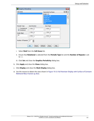 Setup and Solution

i.

Select fluid from the Cell Zones list.

ii. Ensure that Rotational is selected from the Periodic Type list and the Number of Repeats is set
to 12.
iii. Click Set and close the Graphics Periodicity dialog box.
b. Click Apply and close the Views dialog box.
c. Click Display and close the Mesh Display dialog box.
d. Use the mouse to obtain the view shown in Figure 19.12: Full Atomizer Display with Surface of Constant
Methanol Mass Fraction (p. 852).

Release 15.0 - © SAS IP, Inc. All rights reserved. - Contains proprietary and confidential information
of ANSYS, Inc. and its subsidiaries and affiliates.

851

 