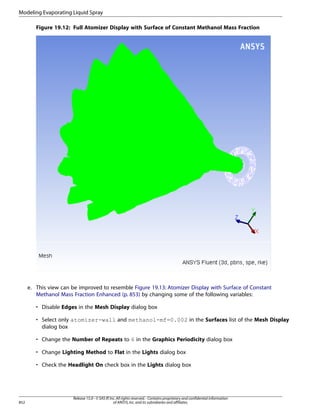 Modeling Evaporating Liquid Spray
Figure 19.12: Full Atomizer Display with Surface of Constant Methanol Mass Fraction

e. This view can be improved to resemble Figure 19.13: Atomizer Display with Surface of Constant
Methanol Mass Fraction Enhanced (p. 853) by changing some of the following variables:
• Disable Edges in the Mesh Display dialog box
• Select only atomizer-wall and methanol-mf=0.002 in the Surfaces list of the Mesh Display
dialog box
• Change the Number of Repeats to 6 in the Graphics Periodicity dialog box
• Change Lighting Method to Flat in the Lights dialog box
• Check the Headlight On check box in the Lights dialog box

852

Release 15.0 - © SAS IP, Inc. All rights reserved. - Contains proprietary and confidential information
of ANSYS, Inc. and its subsidiaries and affiliates.

 