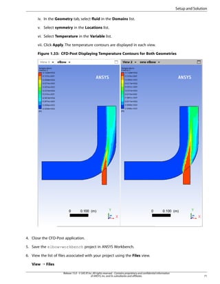 Setup and Solution
iv. In the Geometry tab, select fluid in the Domains list.
v. Select symmetry in the Locations list.
vi. Select Temperature in the Variable list.
vii. Click Apply. The temperature contours are displayed in each view.
Figure 1.33: CFD-Post Displaying Temperature Contours for Both Geometries

4. Close the CFD-Post application.
5. Save the elbow-workbench project in ANSYS Workbench.
6. View the list of files associated with your project using the Files view.
View ¡ Files
Release 15.0 - © SAS IP, Inc. All rights reserved. - Contains proprietary and confidential information
of ANSYS, Inc. and its subsidiaries and affiliates.

71

 