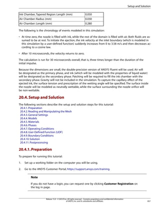 Setup and Solution
Ink Chamber, Tapered Region: Length (mm)

0.050

Air Chamber: Radius (mm)

0.030

Air Chamber: Length (mm)

0.280

The following is the chronology of events modeled in this simulation:
• At time zero, the nozzle is filled with ink, while the rest of the domain is filled with air. Both fluids are assumed to be at rest. To initiate the ejection, the ink velocity at the inlet boundary (which is modeled in
this simulation by a user-defined function) suddenly increases from 0 to 3.58 m/s and then decreases according to a cosine law.
• After 10 microseconds, the velocity returns to zero.
The calculation is run for 30 microseconds overall, that is, three times longer than the duration of the
initial impulse.
Because the dimensions are small, the double-precision version of ANSYS Fluent will be used. Air will
be designated as the primary phase, and ink (which will be modeled with the properties of liquid water)
will be designated as the secondary phase. Patching will be required to fill the ink chamber with the
secondary phase. Gravity will not be included in the simulation. To capture the capillary effect of the
ejected ink, the surface tension and prescription of the wetting angle will be specified. The surface inside
the nozzle will be modeled as neutrally wettable, while the surface surrounding the nozzle orifice will
be non-wettable.

20.4. Setup and Solution
The following sections describe the setup and solution steps for this tutorial:
20.4.1. Preparation
20.4.2. Reading and Manipulating the Mesh
20.4.3. General Settings
20.4.4. Models
20.4.5. Materials
20.4.6. Phases
20.4.7. Operating Conditions
20.4.8. User-Defined Function (UDF)
20.4.9. Boundary Conditions
20.4.10. Solution
20.4.11. Postprocessing

20.4.1. Preparation
To prepare for running this tutorial:
1.

Set up a working folder on the computer you will be using.

2.

Go to the ANSYS Customer Portal, https://support.ansys.com/training.

Note
If you do not have a login, you can request one by clicking Customer Registration on
the log in page.

Release 15.0 - © SAS IP, Inc. All rights reserved. - Contains proprietary and confidential information
of ANSYS, Inc. and its subsidiaries and affiliates.

857

 