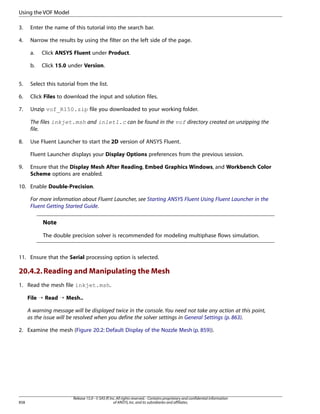 Using the VOF Model
3.

Enter the name of this tutorial into the search bar.

4.

Narrow the results by using the filter on the left side of the page.
a.

Click ANSYS Fluent under Product.

b.

Click 15.0 under Version.

5.

Select this tutorial from the list.

6.

Click Files to download the input and solution files.

7.

Unzip vof_R150.zip file you downloaded to your working folder.
The files inkjet.msh and inlet1.c can be found in the vof directory created on unzipping the
file.

8.

Use Fluent Launcher to start the 2D version of ANSYS Fluent.
Fluent Launcher displays your Display Options preferences from the previous session.

9.

Ensure that the Display Mesh After Reading, Embed Graphics Windows, and Workbench Color
Scheme options are enabled.

10. Enable Double-Precision.
For more information about Fluent Launcher, see Starting ANSYS Fluent Using Fluent Launcher in the
Fluent Getting Started Guide.

Note
The double precision solver is recommended for modeling multiphase flows simulation.

11. Ensure that the Serial processing option is selected.

20.4.2. Reading and Manipulating the Mesh
1. Read the mesh file inkjet.msh.
File ¡ Read ¡ Mesh..
A warning message will be displayed twice in the console. You need not take any action at this point,
as the issue will be resolved when you define the solver settings in General Settings (p. 863).
2. Examine the mesh (Figure 20.2: Default Display of the Nozzle Mesh (p. 859)).

858

Release 15.0 - © SAS IP, Inc. All rights reserved. - Contains proprietary and confidential information
of ANSYS, Inc. and its subsidiaries and affiliates.

 