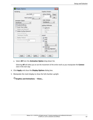 Setup and Solution

a. Select All from the Animation Option drop-down list.
Selecting All will allow you to see the movement of the entire mesh as you manipulate the Camera
view in the next step.
4. Click Apply and close the Display Options dialog box.
5. Manipulate the mesh display to show the full chamber upright.
Graphics and Animations ¡ Views...

Release 15.0 - © SAS IP, Inc. All rights reserved. - Contains proprietary and confidential information
of ANSYS, Inc. and its subsidiaries and affiliates.

861

 