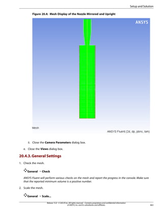Setup and Solution
Figure 20.4: Mesh Display of the Nozzle Mirrored and Upright

ii. Close the Camera Parameters dialog box.
e. Close the Views dialog box.

20.4.3. General Settings
1. Check the mesh.
General ¡ Check
ANSYS Fluent will perform various checks on the mesh and report the progress in the console. Make sure
that the reported minimum volume is a positive number.
2. Scale the mesh.
General ¡ Scale...
Release 15.0 - © SAS IP, Inc. All rights reserved. - Contains proprietary and confidential information
of ANSYS, Inc. and its subsidiaries and affiliates.

863

 