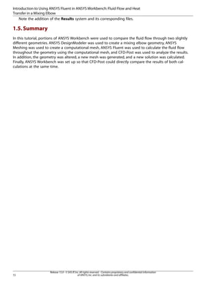 Introduction to Using ANSYS Fluent in ANSYS Workbench: Fluid Flow and Heat
Transfer in a Mixing Elbow
Note the addition of the Results system and its corresponding files.

1.5. Summary
In this tutorial, portions of ANSYS Workbench were used to compare the fluid flow through two slightly
different geometries. ANSYS DesignModeler was used to create a mixing elbow geometry, ANSYS
Meshing was used to create a computational mesh, ANSYS Fluent was used to calculate the fluid flow
throughout the geometry using the computational mesh, and CFD-Post was used to analyze the results.
In addition, the geometry was altered, a new mesh was generated, and a new solution was calculated.
Finally, ANSYS Workbench was set up so that CFD-Post could directly compare the results of both calculations at the same time.

72

Release 15.0 - © SAS IP, Inc. All rights reserved. - Contains proprietary and confidential information
of ANSYS, Inc. and its subsidiaries and affiliates.

 