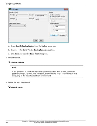 Using the VOF Model

a. Select Specify Scaling Factors from the Scaling group box.
b. Enter 1e-6 for X and Y in the Scaling Factors group box.
c. Click Scale and close the Scale Mesh dialog box.
3. Check the mesh.
General ¡ Check

Note
It is a good idea to check the mesh after you manipulate it (that is, scale, convert to
polyhedra, merge, separate, fuse, add zones, or smooth and swap.) This will ensure that
the quality of the mesh has not been compromised.

4. Define the units for the mesh.
General ¡ Units...

864

Release 15.0 - © SAS IP, Inc. All rights reserved. - Contains proprietary and confidential information
of ANSYS, Inc. and its subsidiaries and affiliates.

 