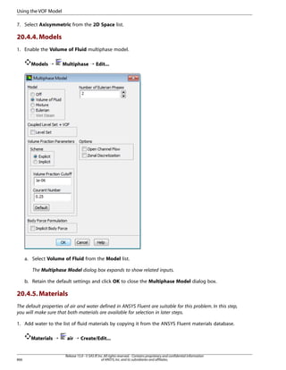 Using the VOF Model
7. Select Axisymmetric from the 2D Space list.

20.4.4. Models
1. Enable the Volume of Fluid multiphase model.
Models ¡

Multiphase ¡ Edit...

a. Select Volume of Fluid from the Model list.
The Multiphase Model dialog box expands to show related inputs.
b. Retain the default settings and click OK to close the Multiphase Model dialog box.

20.4.5. Materials
The default properties of air and water defined in ANSYS Fluent are suitable for this problem. In this step,
you will make sure that both materials are available for selection in later steps.
1. Add water to the list of fluid materials by copying it from the ANSYS Fluent materials database.
Materials ¡

866

air ¡ Create/Edit...

Release 15.0 - © SAS IP, Inc. All rights reserved. - Contains proprietary and confidential information
of ANSYS, Inc. and its subsidiaries and affiliates.

 