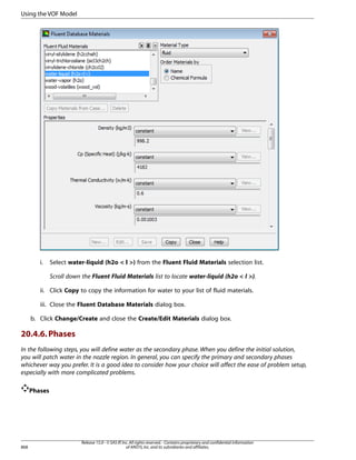 Using the VOF Model

i.

Select water-liquid (h2o  l ) from the Fluent Fluid Materials selection list.
Scroll down the Fluent Fluid Materials list to locate water-liquid (h2o  l ).

ii. Click Copy to copy the information for water to your list of fluid materials.
iii. Close the Fluent Database Materials dialog box.
b. Click Change/Create and close the Create/Edit Materials dialog box.

20.4.6. Phases
In the following steps, you will define water as the secondary phase. When you define the initial solution,
you will patch water in the nozzle region. In general, you can specify the primary and secondary phases
whichever way you prefer. It is a good idea to consider how your choice will affect the ease of problem setup,
especially with more complicated problems.
Phases

868

Release 15.0 - © SAS IP, Inc. All rights reserved. - Contains proprietary and confidential information
of ANSYS, Inc. and its subsidiaries and affiliates.

 