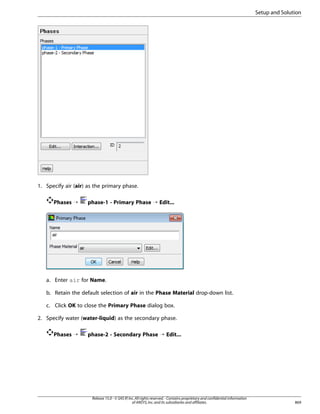 Setup and Solution

1. Specify air (air) as the primary phase.
Phases ¡

phase-1 - Primary Phase ¡ Edit...

a. Enter air for Name.
b. Retain the default selection of air in the Phase Material drop-down list.
c. Click OK to close the Primary Phase dialog box.
2. Specify water (water-liquid) as the secondary phase.
Phases ¡

phase-2 - Secondary Phase ¡ Edit...

Release 15.0 - © SAS IP, Inc. All rights reserved. - Contains proprietary and confidential information
of ANSYS, Inc. and its subsidiaries and affiliates.

869

 