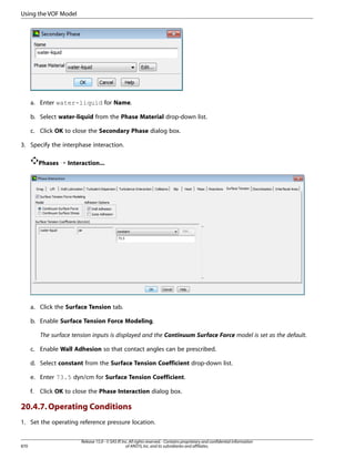 Using the VOF Model

a. Enter water-liquid for Name.
b. Select water-liquid from the Phase Material drop-down list.
c. Click OK to close the Secondary Phase dialog box.
3. Specify the interphase interaction.
Phases ¡ Interaction...

a. Click the Surface Tension tab.
b. Enable Surface Tension Force Modeling.
The surface tension inputs is displayed and the Continuum Surface Force model is set as the default.
c. Enable Wall Adhesion so that contact angles can be prescribed.
d. Select constant from the Surface Tension Coefficient drop-down list.
e. Enter 73.5 dyn/cm for Surface Tension Coefficient.
f.

Click OK to close the Phase Interaction dialog box.

20.4.7. Operating Conditions
1. Set the operating reference pressure location.

870

Release 15.0 - © SAS IP, Inc. All rights reserved. - Contains proprietary and confidential information
of ANSYS, Inc. and its subsidiaries and affiliates.

 