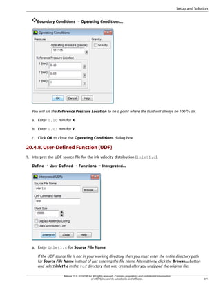 Setup and Solution
Boundary Conditions ¡ Operating Conditions...

You will set the Reference Pressure Location to be a point where the fluid will always be 100

air.

a. Enter 0.10 mm for X.
b. Enter 0.03 mm for Y.
c. Click OK to close the Operating Conditions dialog box.

20.4.8. User-Defined Function (UDF)
1. Interpret the UDF source file for the ink velocity distribution (inlet1.c).
Define ¡ User-Defined ¡ Functions ¡ Interpreted...

a. Enter inlet1.c for Source File Name.
If the UDF source file is not in your working directory, then you must enter the entire directory path
for Source File Name instead of just entering the file name. Alternatively, click the Browse... button
and select inlet1.c in the vof directory that was created after you unzipped the original file.
Release 15.0 - © SAS IP, Inc. All rights reserved. - Contains proprietary and confidential information
of ANSYS, Inc. and its subsidiaries and affiliates.

871

 
