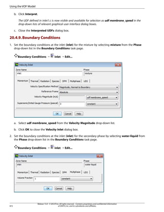 Using the VOF Model
b. Click Interpret.
The UDF defined in inlet1.c is now visible and available for selection as udf membrane_speed in the
drop-down lists of relevant graphical user interface dialog boxes.
c. Close the Interpreted UDFs dialog box.

20.4.9. Boundary Conditions
1. Set the boundary conditions at the inlet (inlet) for the mixture by selecting mixture from the Phase
drop-down list in the Boundary Conditions task page.
Boundary Conditions ¡

inlet ¡ Edit...

a. Select udf membrane_speed from the Velocity Magnitude drop-down list.
b. Click OK to close the Velocity Inlet dialog box.
2. Set the boundary conditions at the inlet (inlet) for the secondary phase by selecting water-liquid from
the Phase drop-down list in the Boundary Conditions task page.
Boundary Conditions ¡

872

inlet ¡ Edit...

Release 15.0 - © SAS IP, Inc. All rights reserved. - Contains proprietary and confidential information
of ANSYS, Inc. and its subsidiaries and affiliates.

 