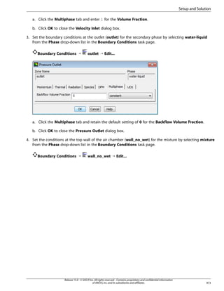 Setup and Solution
a. Click the Multiphase tab and enter 1 for the Volume Fraction.
b. Click OK to close the Velocity Inlet dialog box.
3. Set the boundary conditions at the outlet (outlet) for the secondary phase by selecting water-liquid
from the Phase drop-down list in the Boundary Conditions task page.
Boundary Conditions ¡

outlet ¡ Edit...

a. Click the Multiphase tab and retain the default setting of 0 for the Backflow Volume Fraction.
b. Click OK to close the Pressure Outlet dialog box.
4. Set the conditions at the top wall of the air chamber (wall_no_wet) for the mixture by selecting mixture
from the Phase drop-down list in the Boundary Conditions task page.
Boundary Conditions ¡

wall_no_wet ¡ Edit...

Release 15.0 - © SAS IP, Inc. All rights reserved. - Contains proprietary and confidential information
of ANSYS, Inc. and its subsidiaries and affiliates.

873

 
