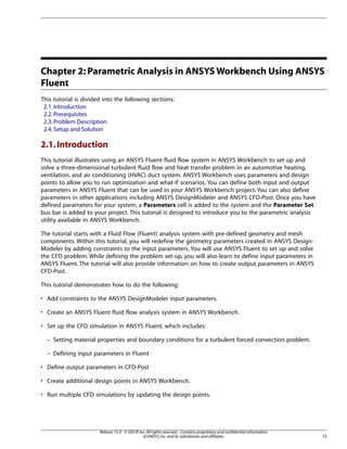 Chapter 2: Parametric Analysis in ANSYS Workbench Using ANSYS
Fluent
This tutorial is divided into the following sections:
2.1. Introduction
2.2. Prerequisites
2.3. Problem Description
2.4. Setup and Solution

2.1. Introduction
This tutorial illustrates using an ANSYS Fluent fluid flow system in ANSYS Workbench to set up and
solve a three-dimensional turbulent fluid flow and heat transfer problem in an automotive heating,
ventilation, and air conditioning (HVAC) duct system. ANSYS Workbench uses parameters and design
points to allow you to run optimization and what-if scenarios. You can define both input and output
parameters in ANSYS Fluent that can be used in your ANSYS Workbench project. You can also define
parameters in other applications including ANSYS DesignModeler and ANSYS CFD-Post. Once you have
defined parameters for your system, a Parameters cell is added to the system and the Parameter Set
bus bar is added to your project. This tutorial is designed to introduce you to the parametric analysis
utility available in ANSYS Workbench.
The tutorial starts with a Fluid Flow (Fluent) analysis system with pre-defined geometry and mesh
components. Within this tutorial, you will redefine the geometry parameters created in ANSYS DesignModeler by adding constraints to the input parameters. You will use ANSYS Fluent to set up and solve
the CFD problem. While defining the problem set-up, you will also learn to define input parameters in
ANSYS Fluent. The tutorial will also provide information on how to create output parameters in ANSYS
CFD-Post.
This tutorial demonstrates how to do the following:
• Add constraints to the ANSYS DesignModeler input parameters.
• Create an ANSYS Fluent fluid flow analysis system in ANSYS Workbench.
• Set up the CFD simulation in ANSYS Fluent, which includes:
– Setting material properties and boundary conditions for a turbulent forced convection problem.
– Defining input parameters in Fluent
• Define output parameters in CFD-Post
• Create additional design points in ANSYS Workbench.
• Run multiple CFD simulations by updating the design points.

Release 15.0 - © SAS IP, Inc. All rights reserved. - Contains proprietary and confidential information
of ANSYS, Inc. and its subsidiaries and affiliates.

73

 