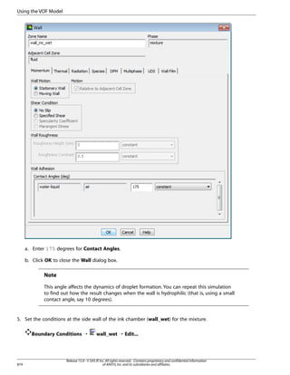 Using the VOF Model

a. Enter 175 degrees for Contact Angles.
b. Click OK to close the Wall dialog box.

Note
This angle affects the dynamics of droplet formation. You can repeat this simulation
to find out how the result changes when the wall is hydrophilic (that is, using a small
contact angle, say 10 degrees).

5. Set the conditions at the side wall of the ink chamber (wall_wet) for the mixture.
Boundary Conditions ¡

874

wall_wet ¡ Edit...

Release 15.0 - © SAS IP, Inc. All rights reserved. - Contains proprietary and confidential information
of ANSYS, Inc. and its subsidiaries and affiliates.

 