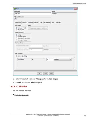 Setup and Solution

a. Retain the default setting of 90 degrees for Contact Angles.
b. Click OK to close the Wall dialog box.

20.4.10. Solution
1. Set the solution methods.
Solution Methods

Release 15.0 - © SAS IP, Inc. All rights reserved. - Contains proprietary and confidential information
of ANSYS, Inc. and its subsidiaries and affiliates.

875

 