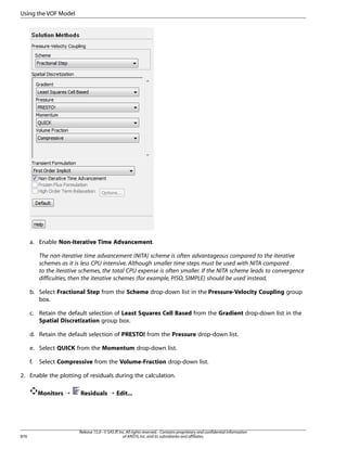 Using the VOF Model

a. Enable Non-Iterative Time Advancement.
The non-iterative time advancement (NITA) scheme is often advantageous compared to the iterative
schemes as it is less CPU intensive. Although smaller time steps must be used with NITA compared
to the iterative schemes, the total CPU expense is often smaller. If the NITA scheme leads to convergence
difficulties, then the iterative schemes (for example, PISO, SIMPLE) should be used instead.
b. Select Fractional Step from the Scheme drop-down list in the Pressure-Velocity Coupling group
box.
c. Retain the default selection of Least Squares Cell Based from the Gradient drop-down list in the
Spatial Discretization group box.
d. Retain the default selection of PRESTO! from the Pressure drop-down list.
e. Select QUICK from the Momentum drop-down list.
f.

Select Compressive from the Volume-Fraction drop-down list.

2. Enable the plotting of residuals during the calculation.
Monitors ¡

876

Residuals ¡ Edit...

Release 15.0 - © SAS IP, Inc. All rights reserved. - Contains proprietary and confidential information
of ANSYS, Inc. and its subsidiaries and affiliates.

 