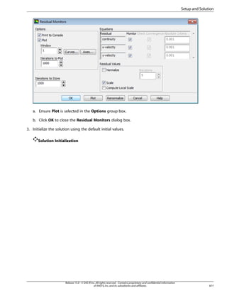 Setup and Solution

a. Ensure Plot is selected in the Options group box.
b. Click OK to close the Residual Monitors dialog box.
3. Initialize the solution using the default initial values.
Solution Initialization

Release 15.0 - © SAS IP, Inc. All rights reserved. - Contains proprietary and confidential information
of ANSYS, Inc. and its subsidiaries and affiliates.

877

 