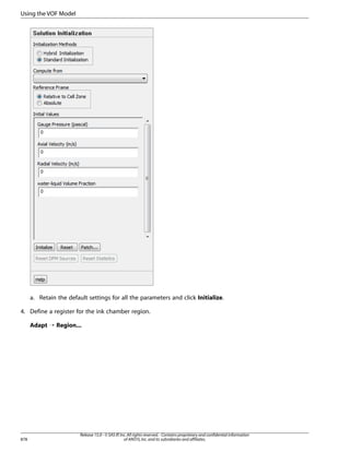 Using the VOF Model

a. Retain the default settings for all the parameters and click Initialize.
4. Define a register for the ink chamber region.
Adapt ¡ Region...

878

Release 15.0 - © SAS IP, Inc. All rights reserved. - Contains proprietary and confidential information
of ANSYS, Inc. and its subsidiaries and affiliates.

 