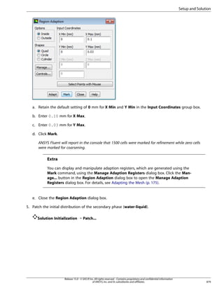 Setup and Solution

a. Retain the default setting of 0 mm for X Min and Y Min in the Input Coordinates group box.
b. Enter 0.10 mm for X Max.
c. Enter 0.03 mm for Y Max.
d. Click Mark.
ANSYS Fluent will report in the console that 1500 cells were marked for refinement while zero cells
were marked for coarsening.

Extra
You can display and manipulate adaption registers, which are generated using the
Mark command, using the Manage Adaption Registers dialog box. Click the Manage... button in the Region Adaption dialog box to open the Manage Adaption
Registers dialog box. For details, see Adapting the Mesh (p. 175).

e. Close the Region Adaption dialog box.
5. Patch the initial distribution of the secondary phase (water-liquid).
Solution Initialization ¡ Patch...

Release 15.0 - © SAS IP, Inc. All rights reserved. - Contains proprietary and confidential information
of ANSYS, Inc. and its subsidiaries and affiliates.

879

 