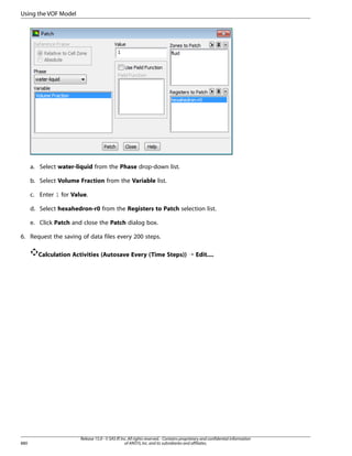 Using the VOF Model

a. Select water-liquid from the Phase drop-down list.
b. Select Volume Fraction from the Variable list.
c. Enter 1 for Value.
d. Select hexahedron-r0 from the Registers to Patch selection list.
e. Click Patch and close the Patch dialog box.
6. Request the saving of data files every 200 steps.
Calculation Activities (Autosave Every (Time Steps)) ¡ Edit....

880

Release 15.0 - © SAS IP, Inc. All rights reserved. - Contains proprietary and confidential information
of ANSYS, Inc. and its subsidiaries and affiliates.

 