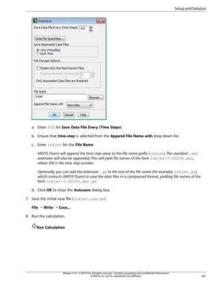 Setup and Solution

a. Enter 200 for Save Data File Every (Time Steps).
b. Ensure that time-step is selected from the Append File Name with drop-down list.
c. Enter inkjet for the File Name.
ANSYS Fluent will append the time step value to the file name prefix (inkjet). The standard .dat
extension will also be appended. This will yield file names of the form inkjet-1-00200.dat,
where 200 is the time step number.
Optionally, you can add the extension .gz to the end of the file name (for example, inkjet.gz),
which instructs ANSYS Fluent to save the data files in a compressed format, yielding file names of the
form inkjet-1-00200.dat.gz.
d. Click OK to close the Autosave dialog box.
7. Save the initial case file (inkjet.cas.gz).
File ¡ Write ¡ Case...
8. Run the calculation.
Run Calculation

Release 15.0 - © SAS IP, Inc. All rights reserved. - Contains proprietary and confidential information
of ANSYS, Inc. and its subsidiaries and affiliates.

881

 