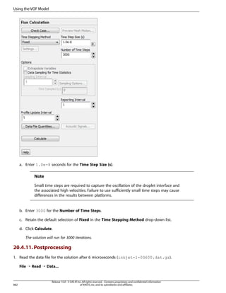 Using the VOF Model

a. Enter 1.0e-8 seconds for the Time Step Size (s).

Note
Small time steps are required to capture the oscillation of the droplet interface and
the associated high velocities. Failure to use sufficiently small time steps may cause
differences in the results between platforms.

b. Enter 3000 for the Number of Time Steps.
c. Retain the default selection of Fixed in the Time Stepping Method drop-down list.
d. Click Calculate.
The solution will run for 3000 iterations.

20.4.11. Postprocessing
1. Read the data file for the solution after 6 microseconds (inkjet-1-00600.dat.gz).
File ¡ Read ¡ Data...

882

Release 15.0 - © SAS IP, Inc. All rights reserved. - Contains proprietary and confidential information
of ANSYS, Inc. and its subsidiaries and affiliates.

 