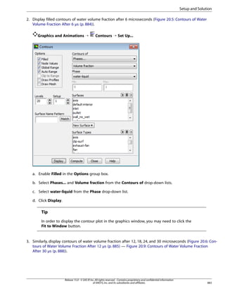 Setup and Solution
2. Display filled contours of water volume fraction after 6 microseconds (Figure 20.5: Contours of Water
Volume Fraction After 6 µs (p. 884)).
Graphics and Animations ¡

Contours ¡ Set Up...

a. Enable Filled in the Options group box.
b. Select Phases... and Volume fraction from the Contours of drop-down lists.
c. Select water-liquid from the Phase drop-down list.
d. Click Display.

Tip
In order to display the contour plot in the graphics window, you may need to click the
Fit to Window button.

3. Similarly, display contours of water volume fraction after 12, 18, 24, and 30 microseconds (Figure 20.6: Contours of Water Volume Fraction After 12 µs (p. 885) — Figure 20.9: Contours of Water Volume Fraction
After 30 µs (p. 888)).

Release 15.0 - © SAS IP, Inc. All rights reserved. - Contains proprietary and confidential information
of ANSYS, Inc. and its subsidiaries and affiliates.

883

 
