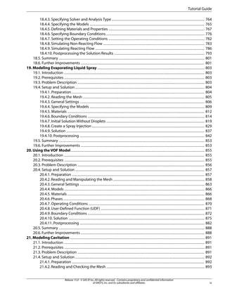 Tutorial Guide
18.4.3. Specifying Solver and Analysis Type .................................................................................... 764
18.4.4. Specifying the Models ........................................................................................................ 765
18.4.5. Defining Materials and Properties ....................................................................................... 767
18.4.6. Specifying Boundary Conditions ......................................................................................... 776
18.4.7. Setting the Operating Conditions ....................................................................................... 782
18.4.8. Simulating Non-Reacting Flow ............................................................................................ 783
18.4.9. Simulating Reacting Flow ................................................................................................... 786
18.4.10. Postprocessing the Solution Results .................................................................................. 793
18.5. Summary .................................................................................................................................... 801
18.6. Further Improvements ................................................................................................................ 801
19. Modeling Evaporating Liquid Spray ................................................................................................. 803
19.1. Introduction ............................................................................................................................... 803
19.2. Prerequisites ............................................................................................................................... 803
19.3. Problem Description ................................................................................................................... 803
19.4. Setup and Solution ..................................................................................................................... 804
19.4.1. Preparation ........................................................................................................................ 804
19.4.2. Reading the Mesh .............................................................................................................. 805
19.4.3. General Settings ................................................................................................................. 806
19.4.4. Specifying the Models ........................................................................................................ 809
19.4.5. Materials ............................................................................................................................ 812
19.4.6. Boundary Conditions .......................................................................................................... 814
19.4.7. Initial Solution Without Droplets ......................................................................................... 819
19.4.8. Create a Spray Injection ...................................................................................................... 829
19.4.9. Solution ............................................................................................................................. 837
19.4.10. Postprocessing ................................................................................................................. 842
19.5. Summary .................................................................................................................................... 853
19.6. Further Improvements ................................................................................................................ 853
20. Using the VOF Model ......................................................................................................................... 855
20.1. Introduction ............................................................................................................................... 855
20.2. Prerequisites ............................................................................................................................... 855
20.3. Problem Description ................................................................................................................... 856
20.4. Setup and Solution ..................................................................................................................... 857
20.4.1. Preparation ........................................................................................................................ 857
20.4.2. Reading and Manipulating the Mesh ................................................................................... 858
20.4.3. General Settings ................................................................................................................. 863
20.4.4. Models ............................................................................................................................... 866
20.4.5. Materials ............................................................................................................................ 866
20.4.6. Phases ................................................................................................................................ 868
20.4.7. Operating Conditions ......................................................................................................... 870
20.4.8. User-Defined Function (UDF) .............................................................................................. 871
20.4.9. Boundary Conditions .......................................................................................................... 872
20.4.10. Solution ........................................................................................................................... 875
20.4.11. Postprocessing ................................................................................................................. 882
20.5. Summary .................................................................................................................................... 888
20.6. Further Improvements ................................................................................................................ 888
21. Modeling Cavitation .......................................................................................................................... 891
21.1. Introduction ............................................................................................................................... 891
21.2. Prerequisites ............................................................................................................................... 891
21.3. Problem Description ................................................................................................................... 891
21.4. Setup and Solution ..................................................................................................................... 892
21.4.1. Preparation ........................................................................................................................ 892
21.4.2. Reading and Checking the Mesh ......................................................................................... 893
Release 15.0 - © SAS IP, Inc. All rights reserved. - Contains proprietary and confidential information
of ANSYS, Inc. and its subsidiaries and affiliates.

ix

 