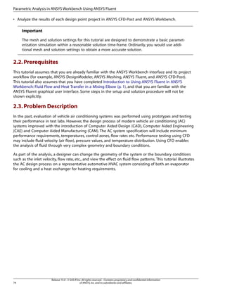 Parametric Analysis in ANSYS Workbench Using ANSYS Fluent
• Analyze the results of each design point project in ANSYS CFD-Post and ANSYS Workbench.

Important
The mesh and solution settings for this tutorial are designed to demonstrate a basic parameterization simulation within a reasonable solution time-frame. Ordinarily, you would use additional mesh and solution settings to obtain a more accurate solution.

2.2. Prerequisites
This tutorial assumes that you are already familiar with the ANSYS Workbench interface and its project
workflow (for example, ANSYS DesignModeler, ANSYS Meshing, ANSYS Fluent, and ANSYS CFD-Post).
This tutorial also assumes that you have completed Introduction to Using ANSYS Fluent in ANSYS
Workbench: Fluid Flow and Heat Transfer in a Mixing Elbow (p. 1), and that you are familiar with the
ANSYS Fluent graphical user interface. Some steps in the setup and solution procedure will not be
shown explicitly.

2.3. Problem Description
In the past, evaluation of vehicle air conditioning systems was performed using prototypes and testing
their performance in test labs. However, the design process of modern vehicle air conditioning (AC)
systems improved with the introduction of Computer Aided Design (CAD), Computer Aided Engineering
(CAE) and Computer Aided Manufacturing (CAM). The AC system specification will include minimum
performance requirements, temperatures, control zones, flow rates etc. Performance testing using CFD
may include fluid velocity (air flow), pressure values, and temperature distribution. Using CFD enables
the analysis of fluid through very complex geometry and boundary conditions.
As part of the analysis, a designer can change the geometry of the system or the boundary conditions
such as the inlet velocity, flow rate, etc., and view the effect on fluid flow patterns. This tutorial illustrates
the AC design process on a representative automotive HVAC system consisting of both an evaporator
for cooling and a heat exchanger for heating requirements.

74

Release 15.0 - © SAS IP, Inc. All rights reserved. - Contains proprietary and confidential information
of ANSYS, Inc. and its subsidiaries and affiliates.

 