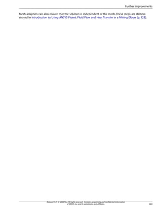 Further Improvements
Mesh adaption can also ensure that the solution is independent of the mesh. These steps are demonstrated in Introduction to Using ANSYS Fluent: Fluid Flow and Heat Transfer in a Mixing Elbow (p. 123).

Release 15.0 - © SAS IP, Inc. All rights reserved. - Contains proprietary and confidential information
of ANSYS, Inc. and its subsidiaries and affiliates.

889

 