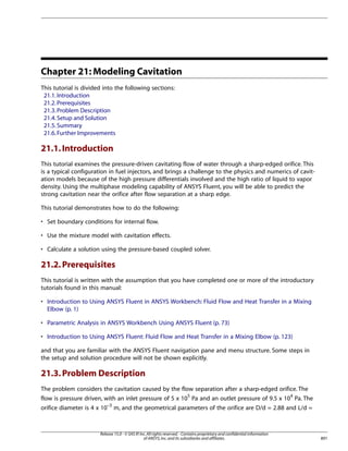 Chapter 21: Modeling Cavitation
This tutorial is divided into the following sections:
21.1. Introduction
21.2. Prerequisites
21.3. Problem Description
21.4. Setup and Solution
21.5. Summary
21.6. Further Improvements

21.1. Introduction
This tutorial examines the pressure-driven cavitating flow of water through a sharp-edged orifice. This
is a typical configuration in fuel injectors, and brings a challenge to the physics and numerics of cavitation models because of the high pressure differentials involved and the high ratio of liquid to vapor
density. Using the multiphase modeling capability of ANSYS Fluent, you will be able to predict the
strong cavitation near the orifice after flow separation at a sharp edge.
This tutorial demonstrates how to do the following:
• Set boundary conditions for internal flow.
• Use the mixture model with cavitation effects.
• Calculate a solution using the pressure-based coupled solver.

21.2. Prerequisites
This tutorial is written with the assumption that you have completed one or more of the introductory
tutorials found in this manual:
• Introduction to Using ANSYS Fluent in ANSYS Workbench: Fluid Flow and Heat Transfer in a Mixing
Elbow (p. 1)
• Parametric Analysis in ANSYS Workbench Using ANSYS Fluent (p. 73)
• Introduction to Using ANSYS Fluent: Fluid Flow and Heat Transfer in a Mixing Elbow (p. 123)
and that you are familiar with the ANSYS Fluent navigation pane and menu structure. Some steps in
the setup and solution procedure will not be shown explicitly.

21.3. Problem Description
The problem considers the cavitation caused by the flow separation after a sharp-edged orifice. The
flow is pressure driven, with an inlet pressure of 5 x 105 Pa and an outlet pressure of 9.5 x 104 Pa. The
orifice diameter is 4 x 10–3 m, and the geometrical parameters of the orifice are D/d = 2.88 and L/d =

Release 15.0 - © SAS IP, Inc. All rights reserved. - Contains proprietary and confidential information
of ANSYS, Inc. and its subsidiaries and affiliates.

891

 