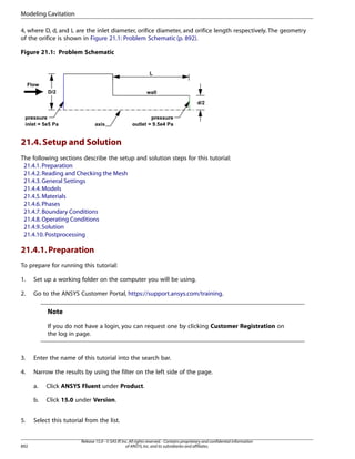 Modeling Cavitation
4, where D, d, and L are the inlet diameter, orifice diameter, and orifice length respectively. The geometry
of the orifice is shown in Figure 21.1: Problem Schematic (p. 892).
Figure 21.1: Problem Schematic

21.4. Setup and Solution
The following sections describe the setup and solution steps for this tutorial:
21.4.1. Preparation
21.4.2. Reading and Checking the Mesh
21.4.3. General Settings
21.4.4. Models
21.4.5. Materials
21.4.6. Phases
21.4.7. Boundary Conditions
21.4.8. Operating Conditions
21.4.9. Solution
21.4.10. Postprocessing

21.4.1. Preparation
To prepare for running this tutorial:
1.

Set up a working folder on the computer you will be using.

2.

Go to the ANSYS Customer Portal, https://support.ansys.com/training.

Note
If you do not have a login, you can request one by clicking Customer Registration on
the log in page.

3.

Enter the name of this tutorial into the search bar.

4.

Narrow the results by using the filter on the left side of the page.
a.
b.

5.

892

Click ANSYS Fluent under Product.
Click 15.0 under Version.

Select this tutorial from the list.

Release 15.0 - © SAS IP, Inc. All rights reserved. - Contains proprietary and confidential information
of ANSYS, Inc. and its subsidiaries and affiliates.

 