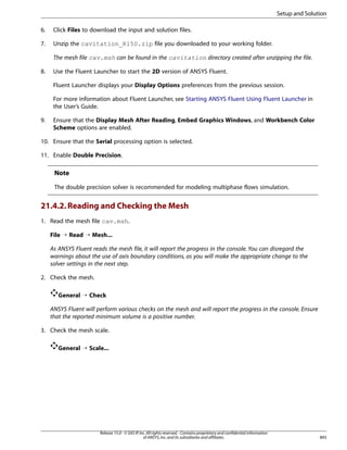 Setup and Solution
6.

Click Files to download the input and solution files.

7.

Unzip the cavitation_R150.zip file you downloaded to your working folder.
The mesh file cav.msh can be found in the cavitation directory created after unzipping the file.

8.

Use the Fluent Launcher to start the 2D version of ANSYS Fluent.
Fluent Launcher displays your Display Options preferences from the previous session.
For more information about Fluent Launcher, see Starting ANSYS Fluent Using Fluent Launcher in
the User’s Guide.

9.

Ensure that the Display Mesh After Reading, Embed Graphics Windows, and Workbench Color
Scheme options are enabled.

10. Ensure that the Serial processing option is selected.
11. Enable Double Precision.

Note
The double precision solver is recommended for modeling multiphase flows simulation.

21.4.2. Reading and Checking the Mesh
1. Read the mesh file cav.msh.
File ¡ Read ¡ Mesh...
As ANSYS Fluent reads the mesh file, it will report the progress in the console. You can disregard the
warnings about the use of axis boundary conditions, as you will make the appropriate change to the
solver settings in the next step.
2. Check the mesh.
General ¡ Check
ANSYS Fluent will perform various checks on the mesh and will report the progress in the console. Ensure
that the reported minimum volume is a positive number.
3. Check the mesh scale.
General ¡ Scale...

Release 15.0 - © SAS IP, Inc. All rights reserved. - Contains proprietary and confidential information
of ANSYS, Inc. and its subsidiaries and affiliates.

893

 