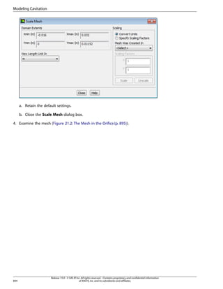Modeling Cavitation

a. Retain the default settings.
b. Close the Scale Mesh dialog box.
4. Examine the mesh (Figure 21.2: The Mesh in the Orifice (p. 895)).

894

Release 15.0 - © SAS IP, Inc. All rights reserved. - Contains proprietary and confidential information
of ANSYS, Inc. and its subsidiaries and affiliates.

 