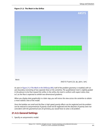 Setup and Solution
Figure 21.2: The Mesh in the Orifice

As seen in Figure 21.2: The Mesh in the Orifice (p. 895), half of the problem geometry is modeled, with an
axis boundary (consisting of two separate lines) at the centerline. The quadrilateral mesh is slightly graded
in the plenum to be finer toward the orifice. In the orifice, the mesh is uniform with aspect ratios close
to , as the flow is expected to exhibit two-dimensional gradients.
When you display data graphically in a later step, you will mirror the view across the centerline to obtain
a more realistic view of the model.
Since the bubbles are small and the flow is high speed, gravity effects can be neglected and the problem
can be reduced to axisymmetrical. If gravity could not be neglected and the direction of gravity were not
coincident with the geometrical axis of symmetry, you would have to solve a 3D problem.

21.4.3. General Settings
1. Specify an axisymmetric model.

Release 15.0 - © SAS IP, Inc. All rights reserved. - Contains proprietary and confidential information
of ANSYS, Inc. and its subsidiaries and affiliates.

895

 