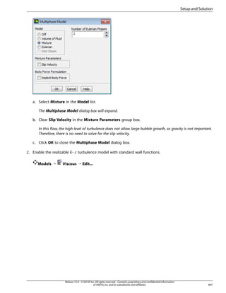 Setup and Solution

a. Select Mixture in the Model list.
The Multiphase Model dialog box will expand.
b. Clear Slip Velocity in the Mixture Parameters group box.
In this flow, the high level of turbulence does not allow large bubble growth, so gravity is not important.
Therefore, there is no need to solve for the slip velocity.
c. Click OK to close the Multiphase Model dialog box.
2. Enable the realizable -

¡  

Models ¡

turbulence model with standard wall functions.

Viscous ¡ Edit...

Release 15.0 - © SAS IP, Inc. All rights reserved. - Contains proprietary and confidential information
of ANSYS, Inc. and its subsidiaries and affiliates.

897

 