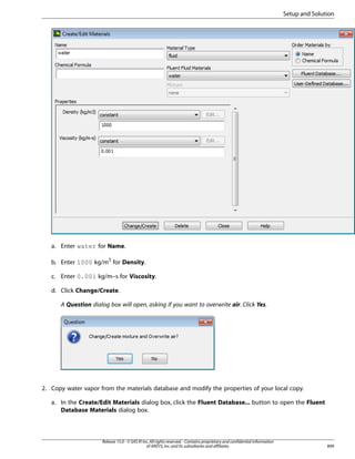 Setup and Solution

a. Enter water for Name.
b. Enter 1000 kg/m3 for Density.
c. Enter 0.001 kg/m–s for Viscosity.
d. Click Change/Create.
A Question dialog box will open, asking if you want to overwrite air. Click Yes.

2. Copy water vapor from the materials database and modify the properties of your local copy.
a. In the Create/Edit Materials dialog box, click the Fluent Database... button to open the Fluent
Database Materials dialog box.

Release 15.0 - © SAS IP, Inc. All rights reserved. - Contains proprietary and confidential information
of ANSYS, Inc. and its subsidiaries and affiliates.

899

 