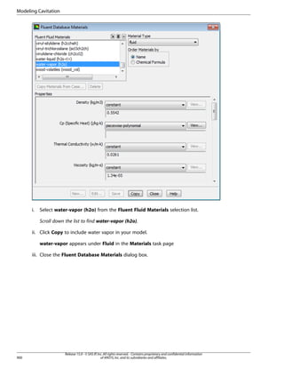 Modeling Cavitation

i.

Select water-vapor (h2o) from the Fluent Fluid Materials selection list.
Scroll down the list to find water-vapor (h2o).

ii. Click Copy to include water vapor in your model.
water-vapor appears under Fluid in the Materials task page
iii. Close the Fluent Database Materials dialog box.

900

Release 15.0 - © SAS IP, Inc. All rights reserved. - Contains proprietary and confidential information
of ANSYS, Inc. and its subsidiaries and affiliates.

 
