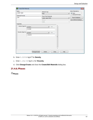 Setup and Solution

b. Enter 0.02558 kg/m3 for Density.
c. Enter 1.26e-06 kg/m–s for Viscosity.
d. Click Change/Create and close the Create/Edit Materials dialog box.

21.4.6. Phases
Phases

Release 15.0 - © SAS IP, Inc. All rights reserved. - Contains proprietary and confidential information
of ANSYS, Inc. and its subsidiaries and affiliates.

901

 