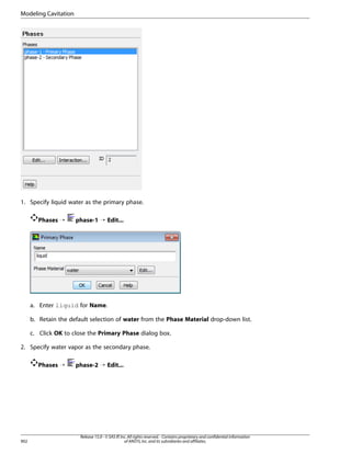 Modeling Cavitation

1. Specify liquid water as the primary phase.
Phases ¡

phase-1 ¡ Edit...

a. Enter liquid for Name.
b. Retain the default selection of water from the Phase Material drop-down list.
c. Click OK to close the Primary Phase dialog box.
2. Specify water vapor as the secondary phase.
Phases ¡

902

phase-2 ¡ Edit...

Release 15.0 - © SAS IP, Inc. All rights reserved. - Contains proprietary and confidential information
of ANSYS, Inc. and its subsidiaries and affiliates.

 